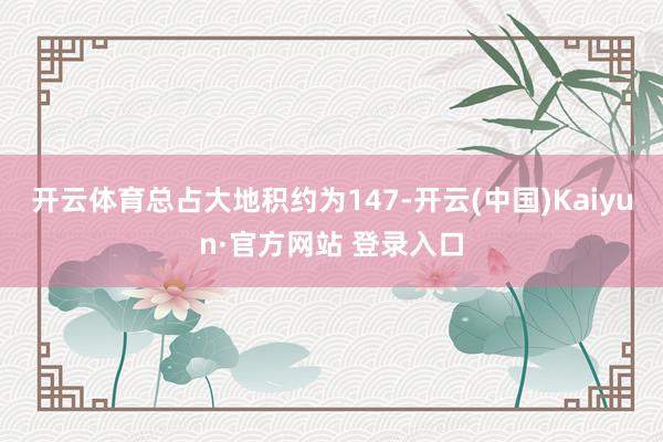 开云体育总占大地积约为147-开云(中国)Kaiyun·官方网站 登录入口