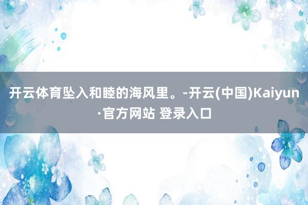 开云体育坠入和睦的海风里。-开云(中国)Kaiyun·官方网站 登录入口