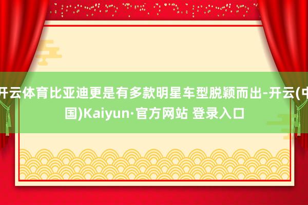 开云体育比亚迪更是有多款明星车型脱颖而出-开云(中国)Kaiyun·官方网站 登录入口