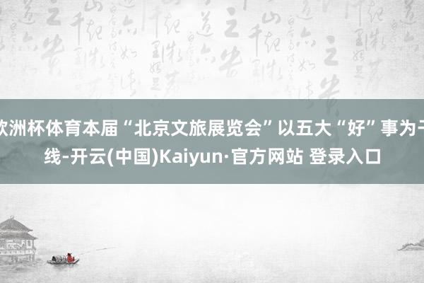 欧洲杯体育本届“北京文旅展览会”以五大“好”事为干线-开云(中国)Kaiyun·官方网站 登录入口