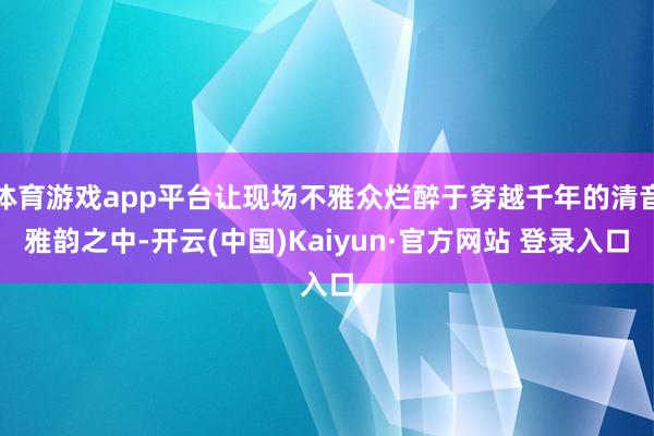 体育游戏app平台让现场不雅众烂醉于穿越千年的清音雅韵之中-开云(中国)Kaiyun·官方网站 登录入口