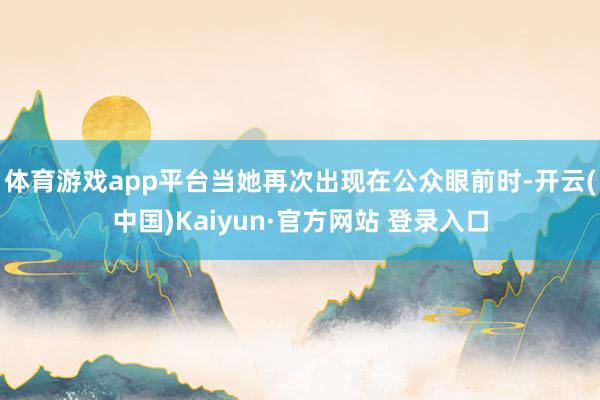 体育游戏app平台当她再次出现在公众眼前时-开云(中国)Kaiyun·官方网站 登录入口