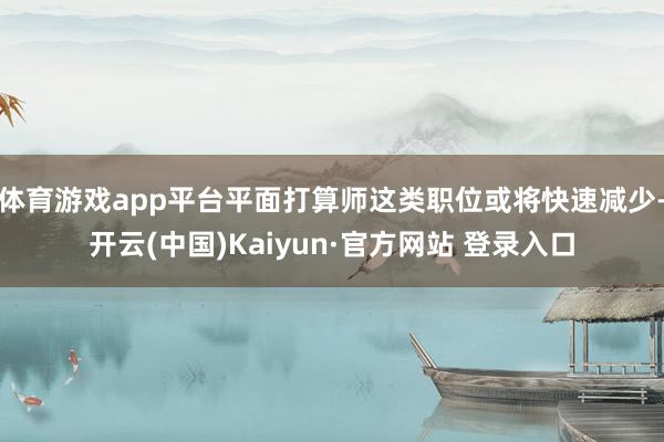 体育游戏app平台平面打算师这类职位或将快速减少-开云(中国)Kaiyun·官方网站 登录入口