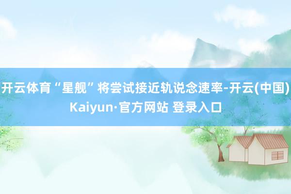 开云体育“星舰”将尝试接近轨说念速率-开云(中国)Kaiyun·官方网站 登录入口