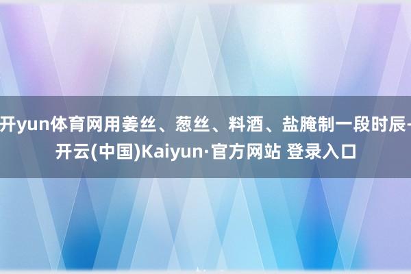 开yun体育网用姜丝、葱丝、料酒、盐腌制一段时辰-开云(中国)Kaiyun·官方网站 登录入口