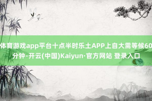 体育游戏app平台十点半时乐土APP上自大需等候60分钟-开云(中国)Kaiyun·官方网站 登录入口