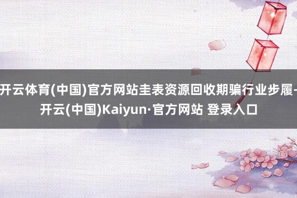 开云体育(中国)官方网站圭表资源回收期骗行业步履-开云(中国)Kaiyun·官方网站 登录入口