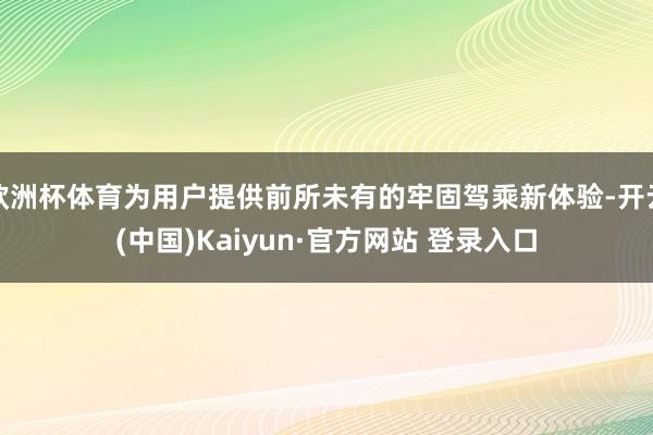 欧洲杯体育为用户提供前所未有的牢固驾乘新体验-开云(中国)Kaiyun·官方网站 登录入口