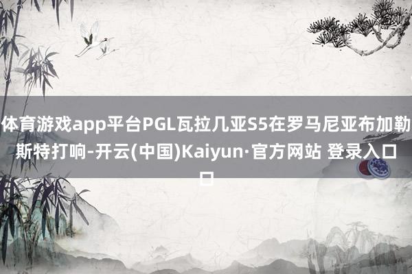 体育游戏app平台PGL瓦拉几亚S5在罗马尼亚布加勒斯特打响-开云(中国)Kaiyun·官方网站 登录入口
