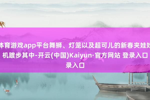 体育游戏app平台舞狮、灯笼以及超可儿的新春夹娃娃机踱步其中-开云(中国)Kaiyun·官方网站 登录入口