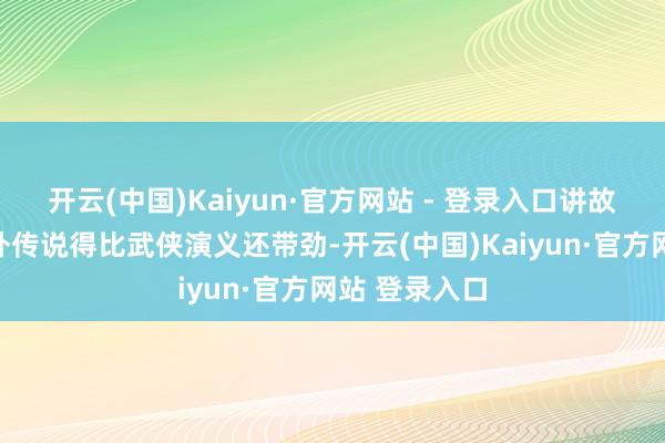 开云(中国)Kaiyun·官方网站 - 登录入口讲故事能把神山外传说得比武侠演义还带劲-开云(中国)Kaiyun·官方网站 登录入口