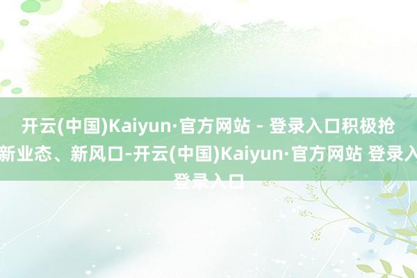开云(中国)Kaiyun·官方网站 - 登录入口积极抢捏新业态、新风口-开云(中国)Kaiyun·官方网站 登录入口