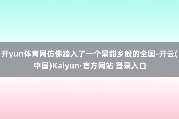 开yun体育网仿佛踏入了一个黑甜乡般的全国-开云(中国)Kaiyun·官方网站 登录入口