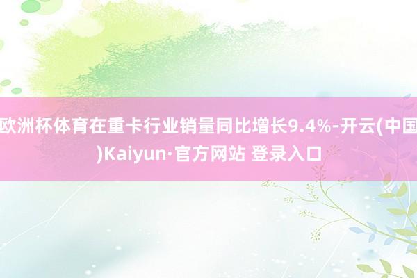 欧洲杯体育在重卡行业销量同比增长9.4%-开云(中国)Kaiyun·官方网站 登录入口