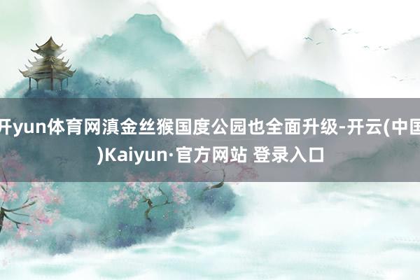 开yun体育网滇金丝猴国度公园也全面升级-开云(中国)Kaiyun·官方网站 登录入口