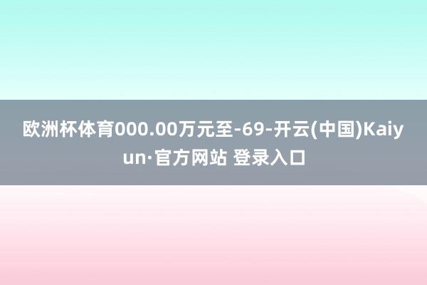 欧洲杯体育000.00万元至-69-开云(中国)Kaiyun·官方网站 登录入口