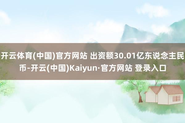 开云体育(中国)官方网站 出资额30.01亿东说念主民币-开云(中国)Kaiyun·官方网站 登录入口