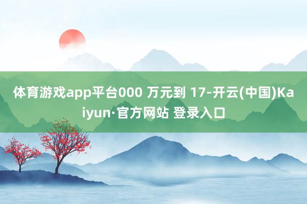 体育游戏app平台000 万元到 17-开云(中国)Kaiyun·官方网站 登录入口