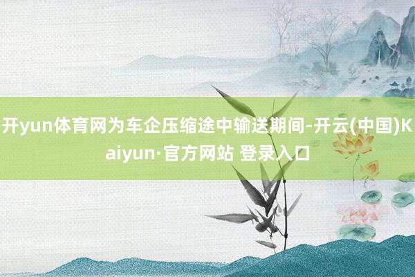 开yun体育网为车企压缩途中输送期间-开云(中国)Kaiyun·官方网站 登录入口