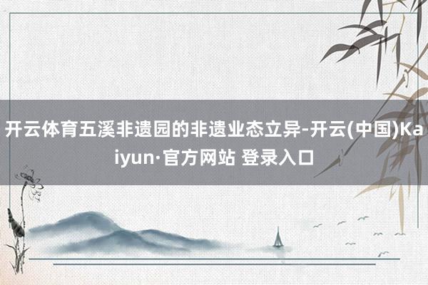 开云体育五溪非遗园的非遗业态立异-开云(中国)Kaiyun·官方网站 登录入口