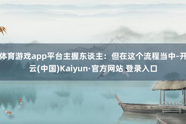 体育游戏app平台主握东谈主：但在这个流程当中-开云(中国)Kaiyun·官方网站 登录入口