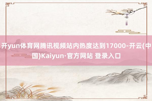 开yun体育网腾讯视频站内热度达到17000-开云(中国)Kaiyun·官方网站 登录入口