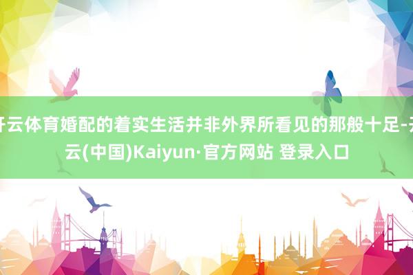 开云体育婚配的着实生活并非外界所看见的那般十足-开云(中国)Kaiyun·官方网站 登录入口