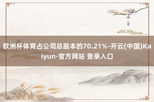 欧洲杯体育占公司总股本的70.21%-开云(中国)Kaiyun·官方网站 登录入口