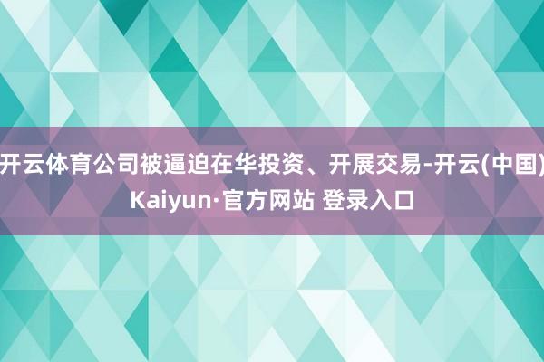 开云体育公司被逼迫在华投资、开展交易-开云(中国)Kaiyun·官方网站 登录入口