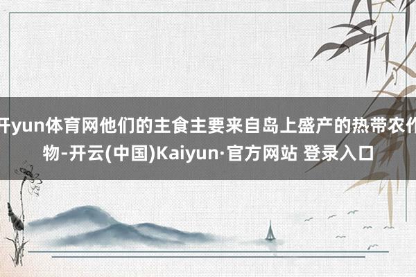 开yun体育网他们的主食主要来自岛上盛产的热带农作物-开云(中国)Kaiyun·官方网站 登录入口