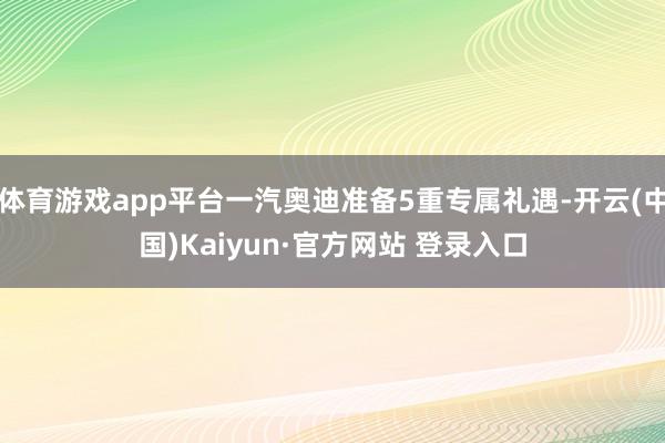 体育游戏app平台一汽奥迪准备5重专属礼遇-开云(中国)Kaiyun·官方网站 登录入口