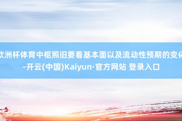 欧洲杯体育中枢照旧要看基本面以及流动性预期的变化-开云(中国)Kaiyun·官方网站 登录入口