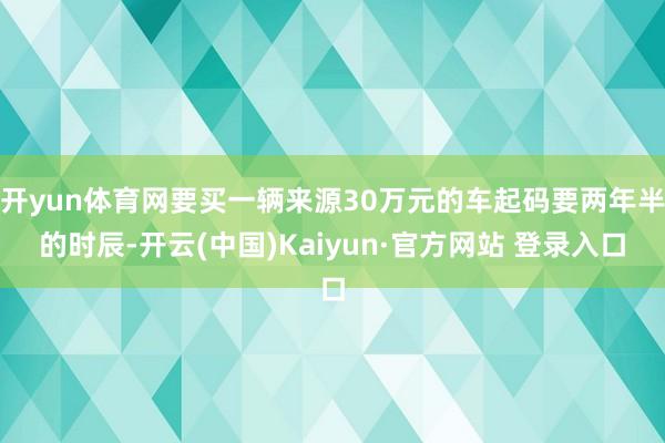 开yun体育网要买一辆来源30万元的车起码要两年半的时辰-开云(中国)Kaiyun·官方网站 登录入口