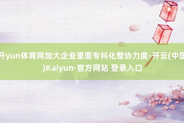 开yun体育网加大企业里面专科化整协力度-开云(中国)Kaiyun·官方网站 登录入口
