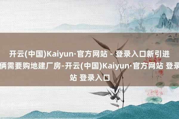 开云(中国)Kaiyun·官方网站 - 登录入口新引进的技俩需要购地建厂房-开云(中国)Kaiyun·官方网站 登录入口