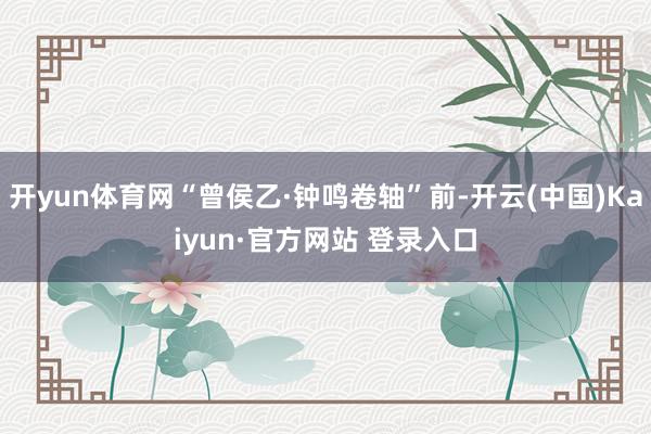 开yun体育网“曾侯乙·钟鸣卷轴”前-开云(中国)Kaiyun·官方网站 登录入口