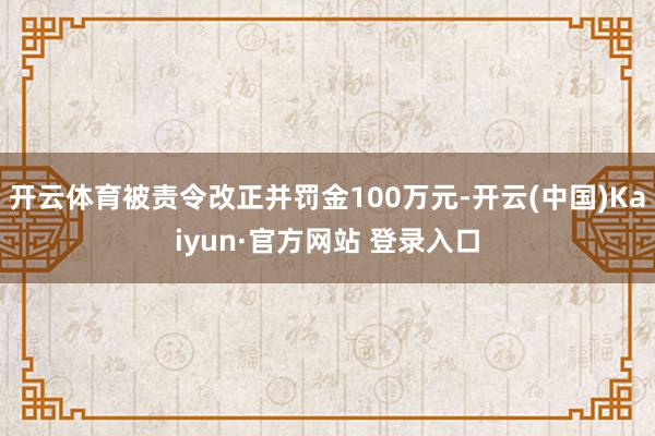 开云体育被责令改正并罚金100万元-开云(中国)Kaiyun·官方网站 登录入口