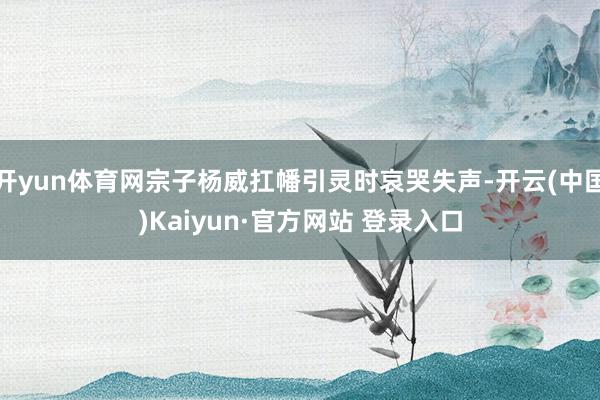 开yun体育网宗子杨威扛幡引灵时哀哭失声-开云(中国)Kaiyun·官方网站 登录入口