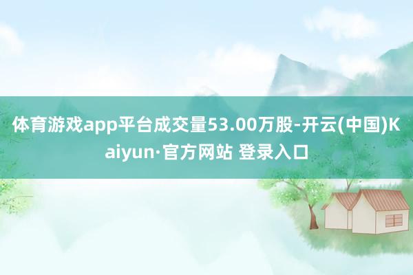 体育游戏app平台成交量53.00万股-开云(中国)Kaiyun·官方网站 登录入口