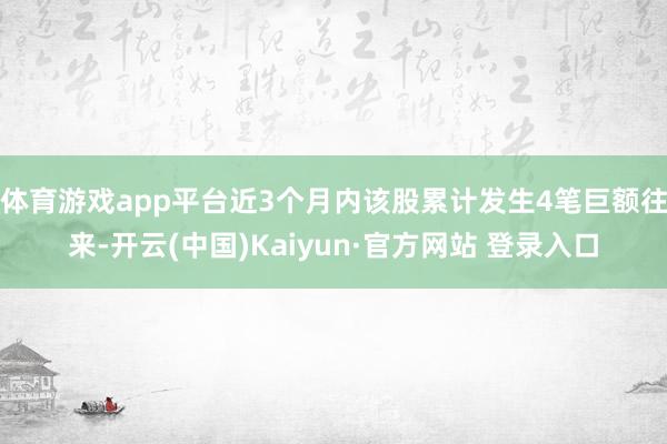 体育游戏app平台近3个月内该股累计发生4笔巨额往来-开云(中国)Kaiyun·官方网站 登录入口