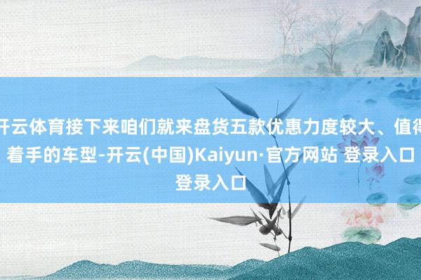 开云体育接下来咱们就来盘货五款优惠力度较大、值得着手的车型-开云(中国)Kaiyun·官方网站 登录入口