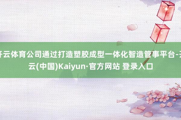 开云体育公司通过打造塑胶成型一体化智造管事平台-开云(中国)Kaiyun·官方网站 登录入口