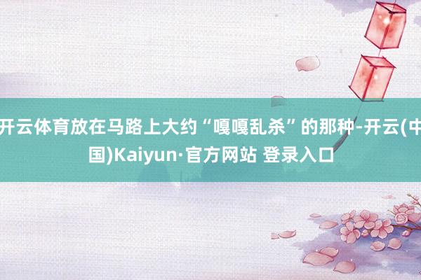 开云体育放在马路上大约“嘎嘎乱杀”的那种-开云(中国)Kaiyun·官方网站 登录入口