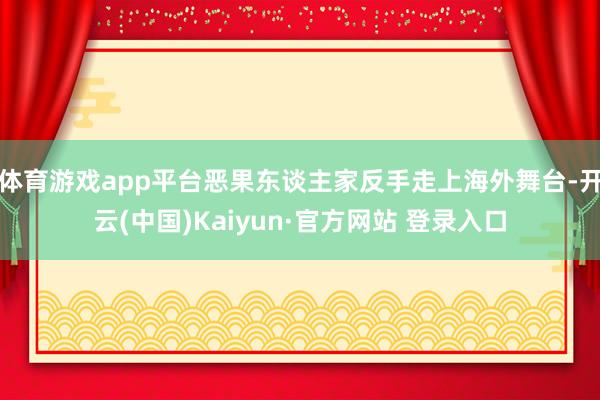 体育游戏app平台恶果东谈主家反手走上海外舞台-开云(中国)Kaiyun·官方网站 登录入口