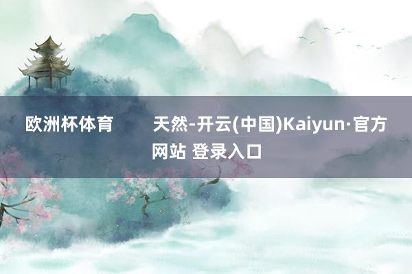 欧洲杯体育        天然-开云(中国)Kaiyun·官方网站 登录入口