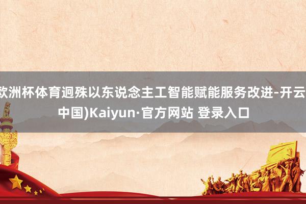 欧洲杯体育迥殊以东说念主工智能赋能服务改进-开云(中国)Kaiyun·官方网站 登录入口