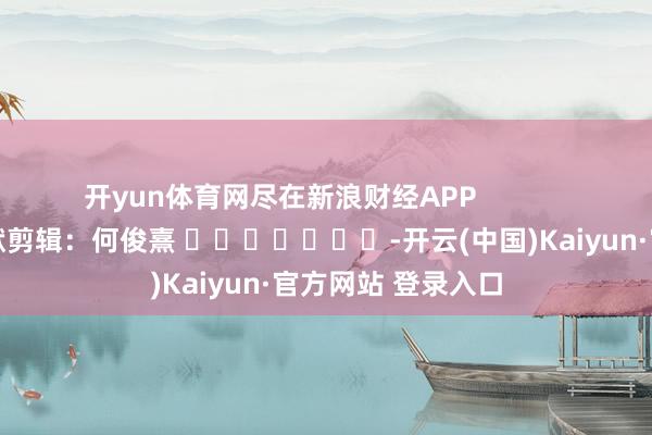 开yun体育网尽在新浪财经APP            						包袱剪辑：何俊熹 							-开云(中国)Kaiyun·官方网站 登录入口