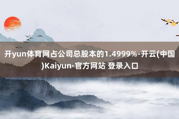 开yun体育网占公司总股本的1.4999%-开云(中国)Kaiyun·官方网站 登录入口