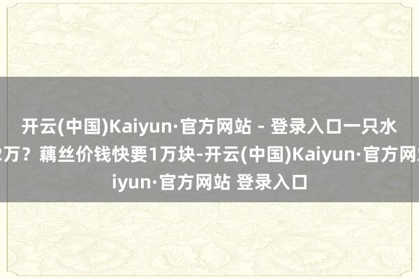 开云(中国)Kaiyun·官方网站 - 登录入口一只水月要价1.22万？藕丝价钱快要1万块-开云(中国)Kaiyun·官方网站 登录入口