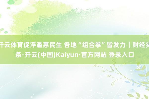 开云体育促浮滥惠民生 各地“组合拳”皆发力｜财经头条-开云(中国)Kaiyun·官方网站 登录入口